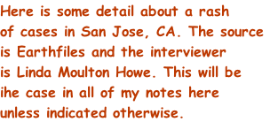 Here is some detail about a rash of cases in San Jose, CA. The source is Earthfiles and the interviewer is Linda Moulton Howe. This will be ihe case in all of my notes here unless indicated otherwise.